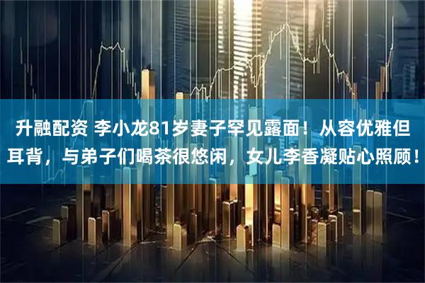 升融配资 李小龙81岁妻子罕见露面！从容优雅但耳背，与弟子们喝茶很悠闲，女儿李香凝贴心照顾！