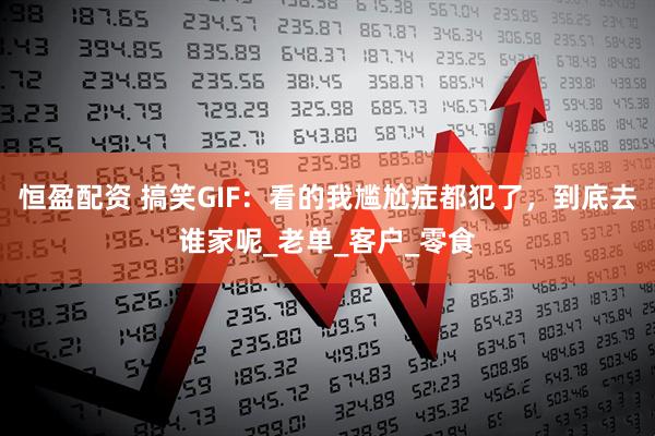 恒盈配资 搞笑GIF：看的我尴尬症都犯了，到底去谁家呢_老单_客户_零食