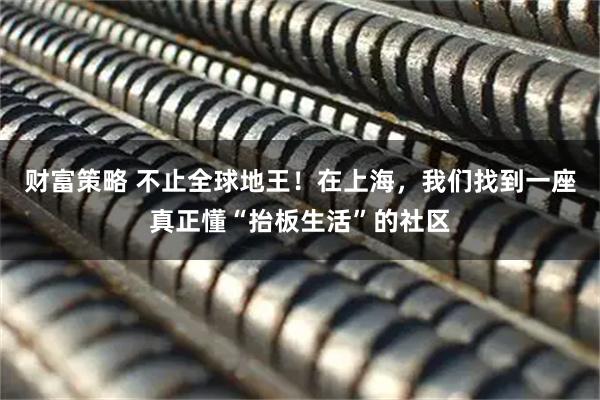 财富策略 不止全球地王！在上海，我们找到一座真正懂“抬板生活”的社区