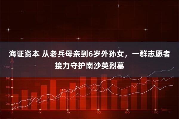 海证资本 从老兵母亲到6岁外孙女，一群志愿者接力守护南沙英烈墓