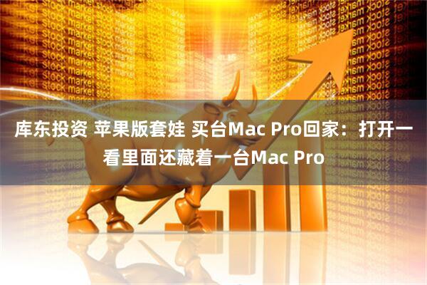 库东投资 苹果版套娃 买台Mac Pro回家：打开一看里面还藏着一台Mac Pro