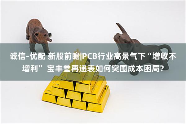诚信-优配 新股前瞻|PCB行业高景气下“增收不增利” 宝丰堂再递表如何突围成本困局？