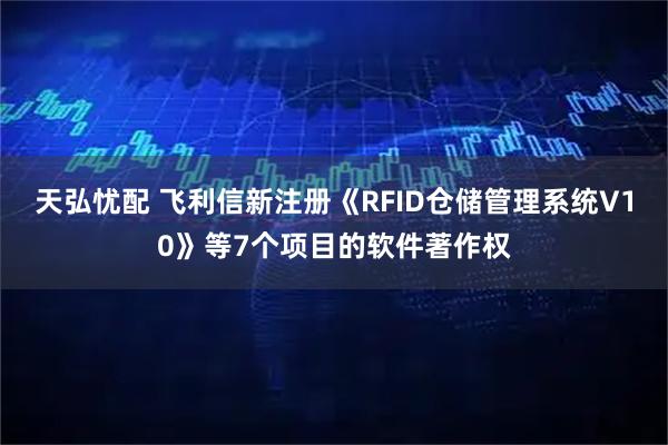 天弘忧配 飞利信新注册《RFID仓储管理系统V10》等7个项目的软件著作权